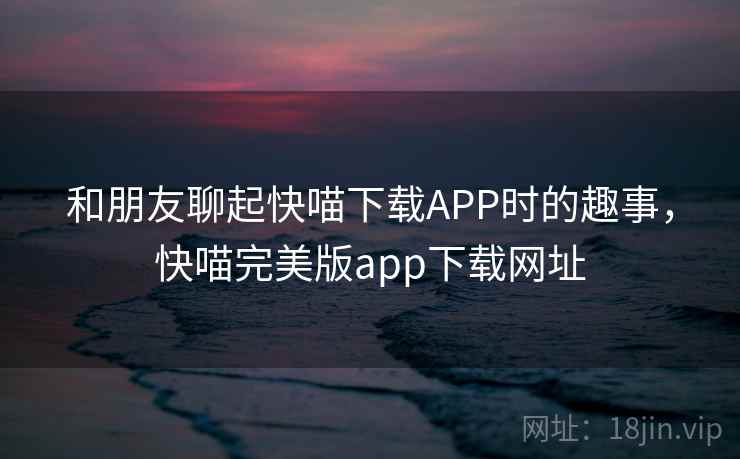 和朋友聊起快喵下载APP时的趣事，快喵完美版app下载网址
