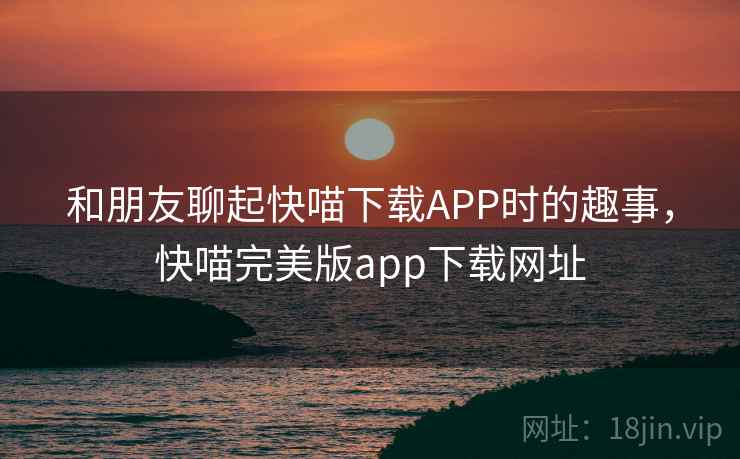和朋友聊起快喵下载APP时的趣事，快喵完美版app下载网址