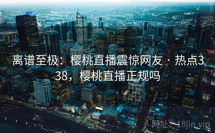 离谱至极:樱桃直播震惊网友 · 热点338,樱桃直播正规吗 离谱至极:樱桃直播震惊网友 · 热点338,樱桃直播正规吗