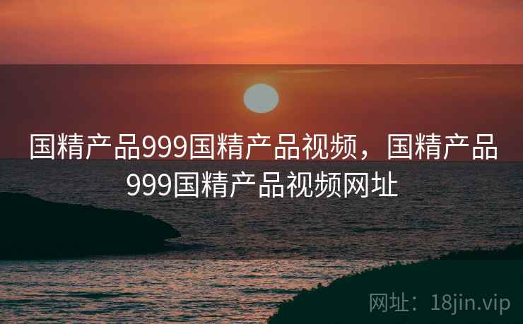 国精产品999国精产品视频，国精产品999国精产品视频网址
