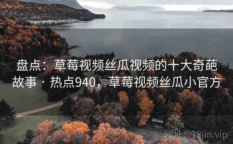 盘点：草莓视频丝瓜视频的十大奇葩故事 · 热点940，草莓视频丝瓜小官方
