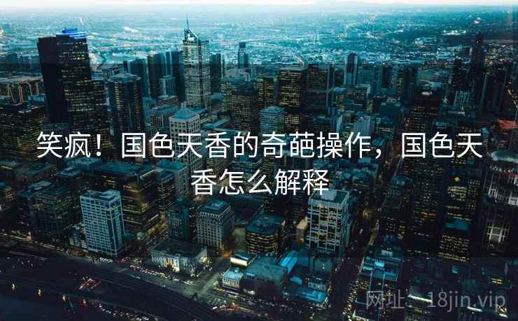 笑疯！国色天香的奇葩操作，国色天香怎么解释