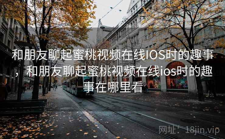 和朋友聊起蜜桃视频在线IOS时的趣事,和朋友聊起蜜桃视频在线ios时的趣事在哪里看 和朋友聊起蜜桃视频在线IOS时的趣事,和朋友聊起蜜桃视频在线ios时的趣事在哪里看