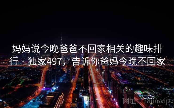 妈妈说今晚爸爸不回家相关的趣味排行 · 独家497，告诉你爸妈今晚不回家