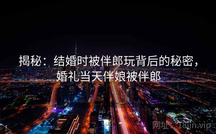 揭秘：结婚时被伴郎玩背后的秘密，婚礼当天伴娘被伴郎