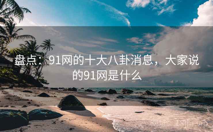 盘点：91网的十大八卦消息，大家说的91网是什么