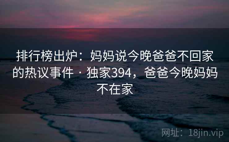 排行榜出炉：妈妈说今晚爸爸不回家的热议事件 · 独家394，爸爸今晚妈妈不在家