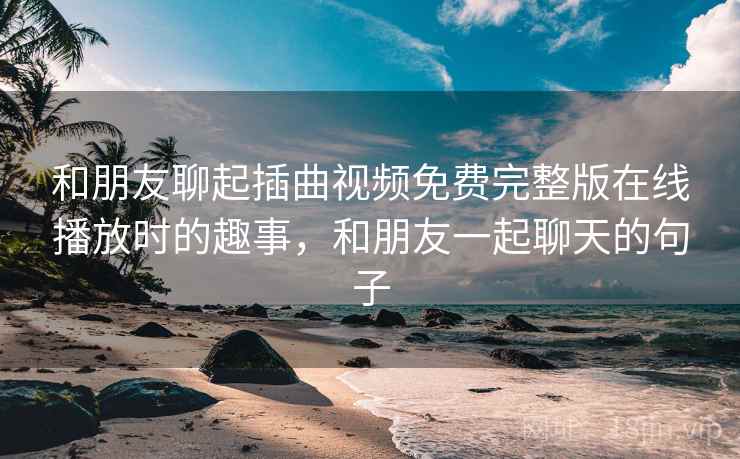 和朋友聊起插曲视频免费完整版在线播放时的趣事，和朋友一起聊天的句子