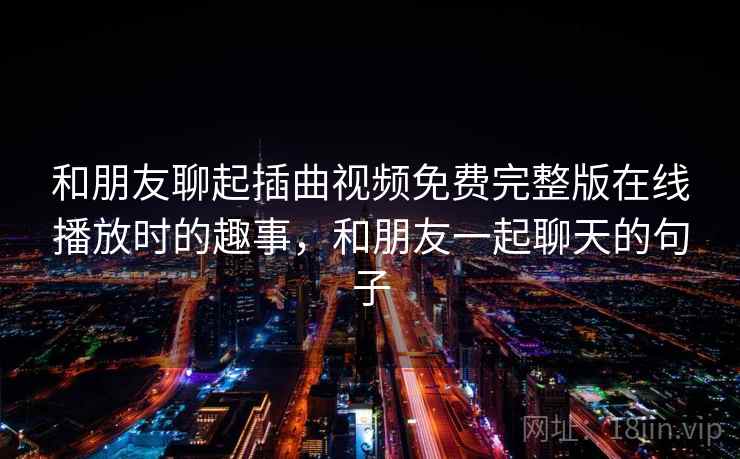 和朋友聊起插曲视频免费完整版在线播放时的趣事，和朋友一起聊天的句子