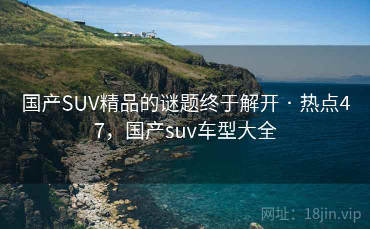 国产SUV精品的谜题终于解开 · 热点47，国产suv车型大全