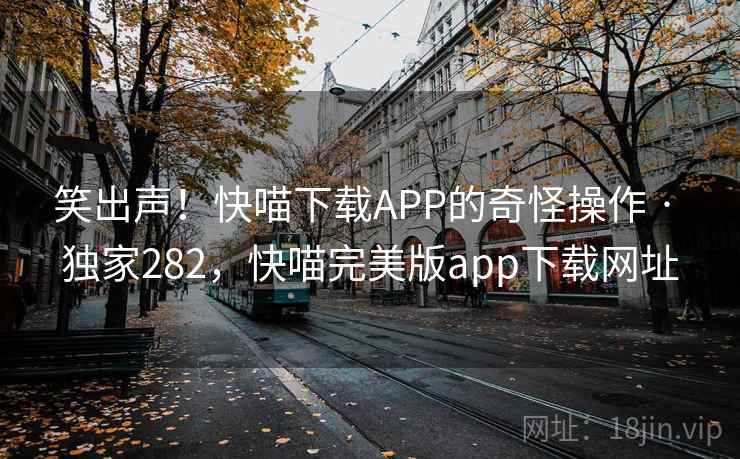 笑出声！快喵下载APP的奇怪操作 · 独家282，快喵完美版app下载网址