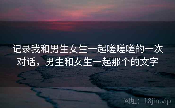 记录我和男生女生一起嗟嗟嗟的一次对话，男生和女生一起那个的文字