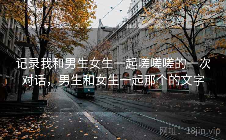 记录我和男生女生一起嗟嗟嗟的一次对话，男生和女生一起那个的文字