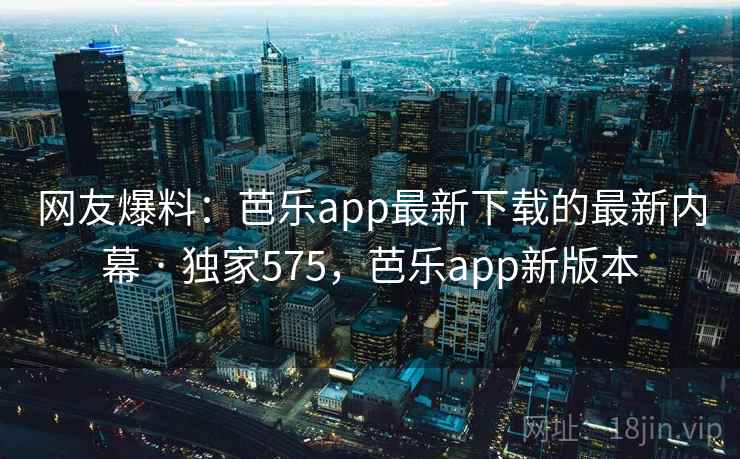 网友爆料：芭乐app最新下载的最新内幕 · 独家575，芭乐app新版本