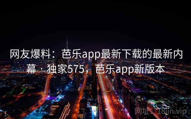 网友爆料：芭乐app最新下载的最新内幕 · 独家575，芭乐app新版本