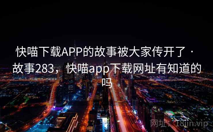 快喵下载APP的故事被大家传开了 · 故事283,快喵app下载网址有知道的吗 快喵下载APP的故事被大家传开了 · 故事283,快喵app下载网址有知道的吗