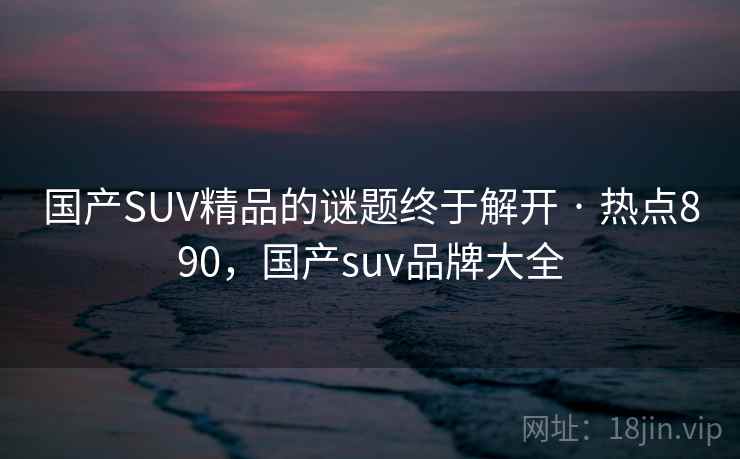 国产SUV精品的谜题终于解开 · 热点890，国产suv品牌大全