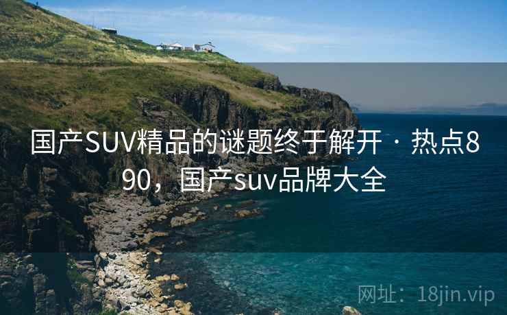 国产SUV精品的谜题终于解开 · 热点890，国产suv品牌大全