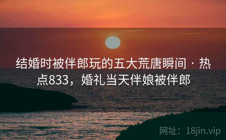 结婚时被伴郎玩的五大荒唐瞬间 · 热点833,婚礼当天伴娘被伴郎 结婚时被伴郎玩的五大荒唐瞬间 · 热点833,婚礼当天伴娘被伴郎