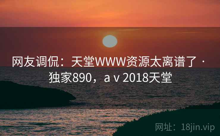 网友调侃:天堂WWW资源太离谱了 · 独家890,aⅴ2018天堂 网友调侃:天堂WWW资源太离谱了 · 独家890,aⅴ2018天堂