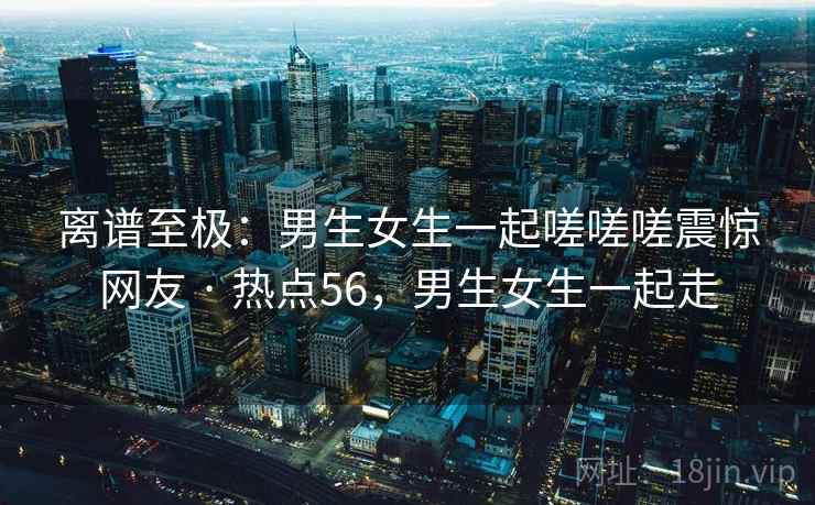 离谱至极：男生女生一起嗟嗟嗟震惊网友 · 热点56，男生女生一起走