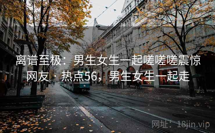 离谱至极:男生女生一起嗟嗟嗟震惊网友 · 热点56,男生女生一起走 离谱至极:男生女生一起嗟嗟嗟震惊网友 · 热点56,男生女生一起走